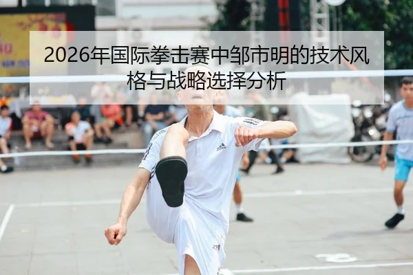 2026年国际拳击赛中邹市明的技术风格与战略选择分析