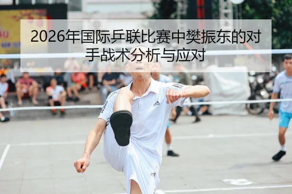 2026年国际乒联比赛中樊振东的对手战术分析与应对