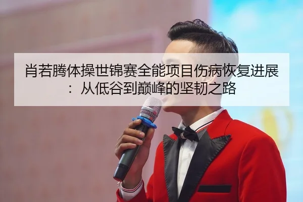 肖若腾体操世锦赛全能项目伤病恢复进展：从低谷到巅峰的坚韧之路