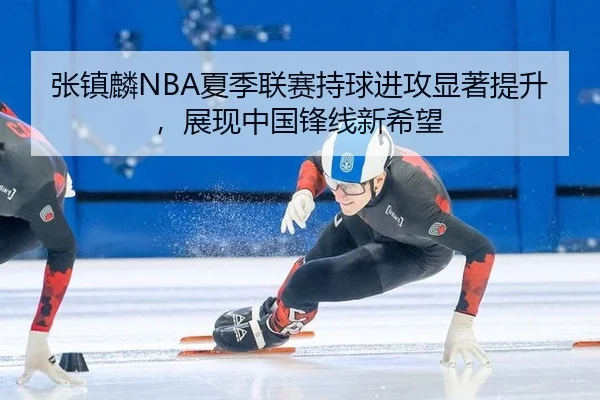 张镇麟NBA夏季联赛持球进攻显著提升，展现中国锋线新希望